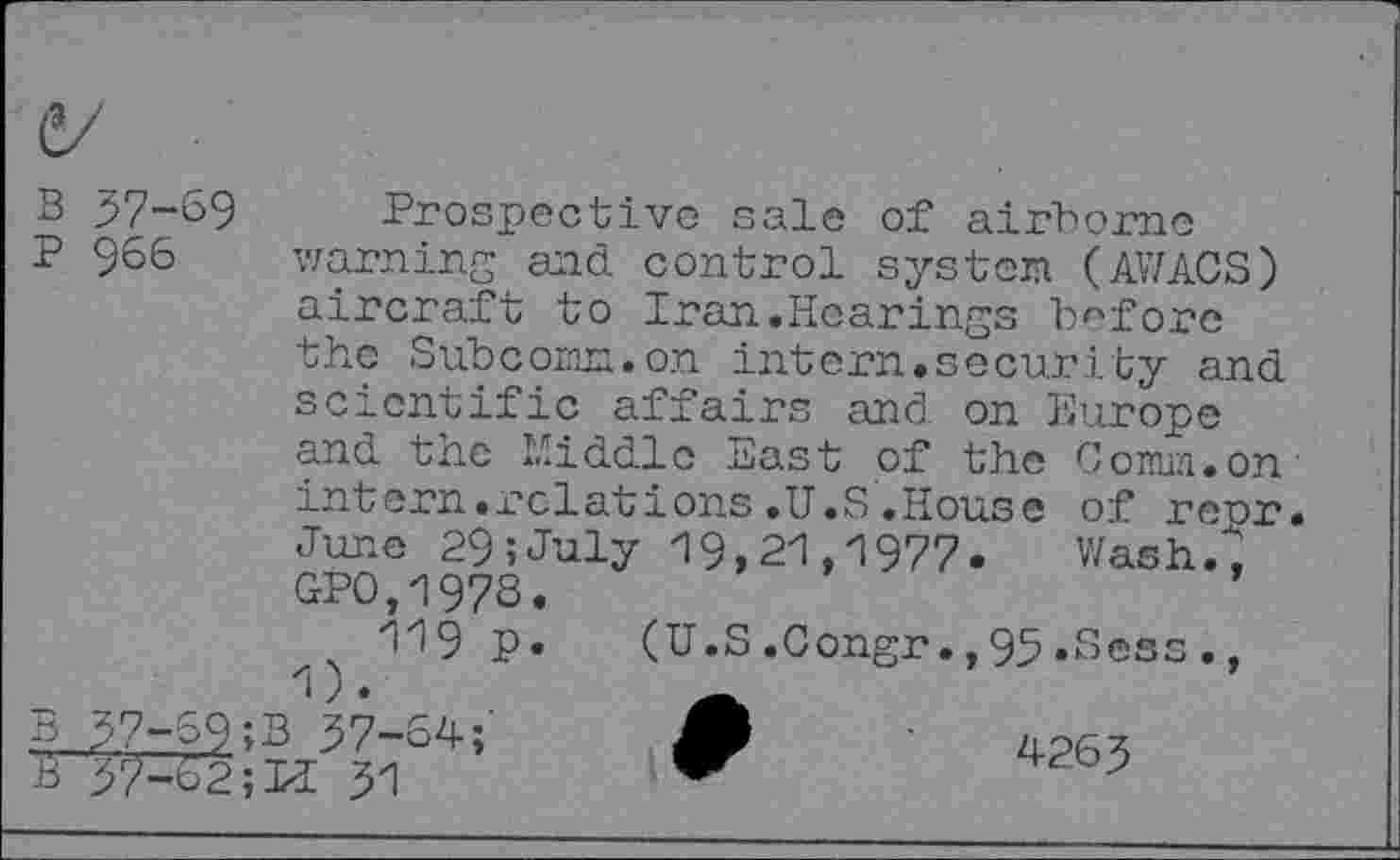 ﻿B
P
57-69
966
Prospective sale of airborne warning and control system (AWACS) aircraft to Iran.Hearings before the Sub com. on intern.security and scientific affairs and on Europe and the Middle East of the Coimn.on intern.relations.U.S.House of repr June 29;July 19,21,1977. Wash."; GPO,197S 119 p

Wash.
(U.S.Congr.,95 »Sess.,
57-69 ;B 57-64;
4265